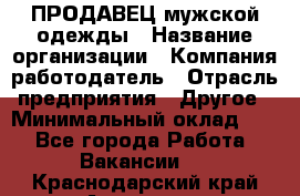 ПРОДАВЕЦ мужской одежды › Название организации ­ Компания-работодатель › Отрасль предприятия ­ Другое › Минимальный оклад ­ 1 - Все города Работа » Вакансии   . Краснодарский край,Армавир г.